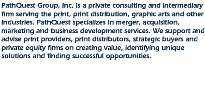 PathQuest Group, Inc. is a private consulting and intermediary firm serving the print, print distribution graphic arts and other industries.  PathQuest specializes in merger, acquisition, marketing and business development services.  We support and advise print providers, print distributors, strategic buyers, and private equity firms on creating value, identifying unique solutions and finding successful opportunities. 